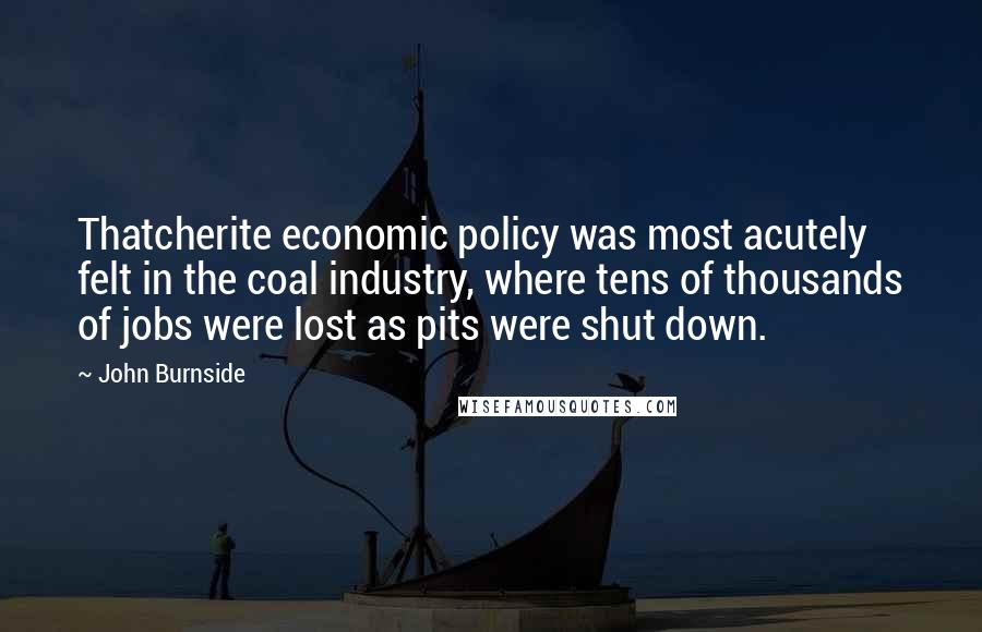 John Burnside Quotes: Thatcherite economic policy was most acutely felt in the coal industry, where tens of thousands of jobs were lost as pits were shut down.