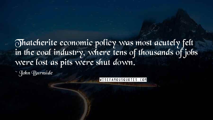 John Burnside Quotes: Thatcherite economic policy was most acutely felt in the coal industry, where tens of thousands of jobs were lost as pits were shut down.