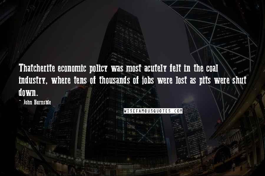 John Burnside Quotes: Thatcherite economic policy was most acutely felt in the coal industry, where tens of thousands of jobs were lost as pits were shut down.