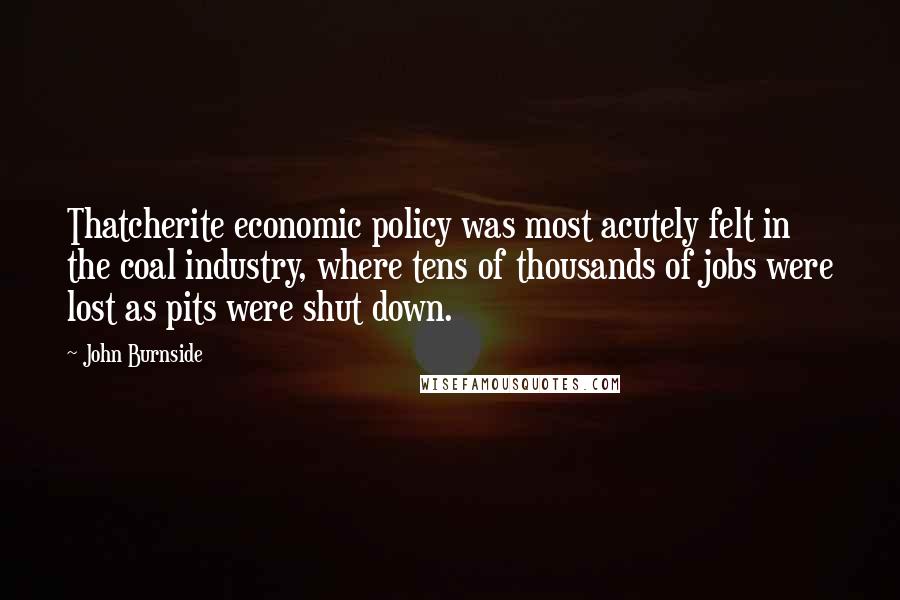 John Burnside Quotes: Thatcherite economic policy was most acutely felt in the coal industry, where tens of thousands of jobs were lost as pits were shut down.