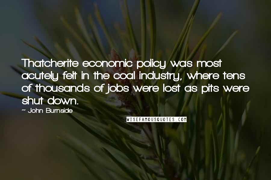 John Burnside Quotes: Thatcherite economic policy was most acutely felt in the coal industry, where tens of thousands of jobs were lost as pits were shut down.