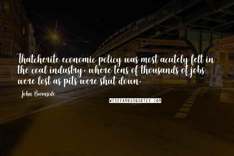 John Burnside Quotes: Thatcherite economic policy was most acutely felt in the coal industry, where tens of thousands of jobs were lost as pits were shut down.