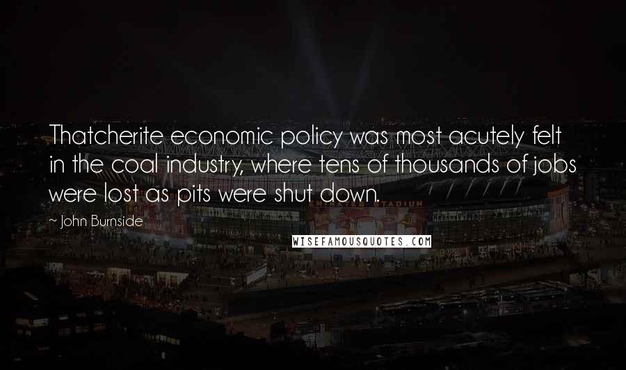 John Burnside Quotes: Thatcherite economic policy was most acutely felt in the coal industry, where tens of thousands of jobs were lost as pits were shut down.