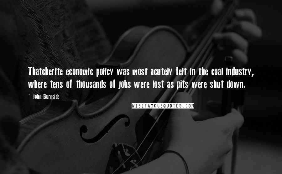 John Burnside Quotes: Thatcherite economic policy was most acutely felt in the coal industry, where tens of thousands of jobs were lost as pits were shut down.