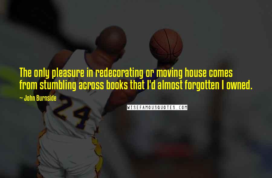 John Burnside Quotes: The only pleasure in redecorating or moving house comes from stumbling across books that I'd almost forgotten I owned.