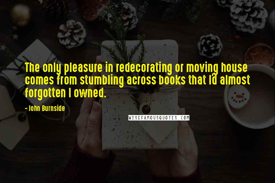 John Burnside Quotes: The only pleasure in redecorating or moving house comes from stumbling across books that I'd almost forgotten I owned.