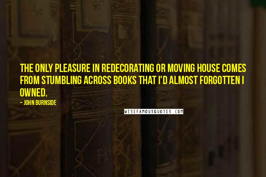 John Burnside Quotes: The only pleasure in redecorating or moving house comes from stumbling across books that I'd almost forgotten I owned.