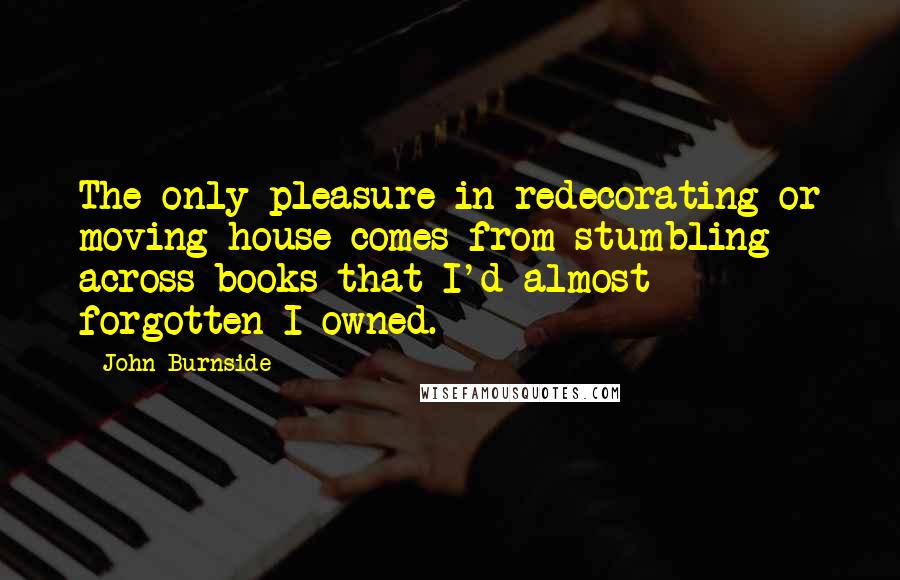 John Burnside Quotes: The only pleasure in redecorating or moving house comes from stumbling across books that I'd almost forgotten I owned.