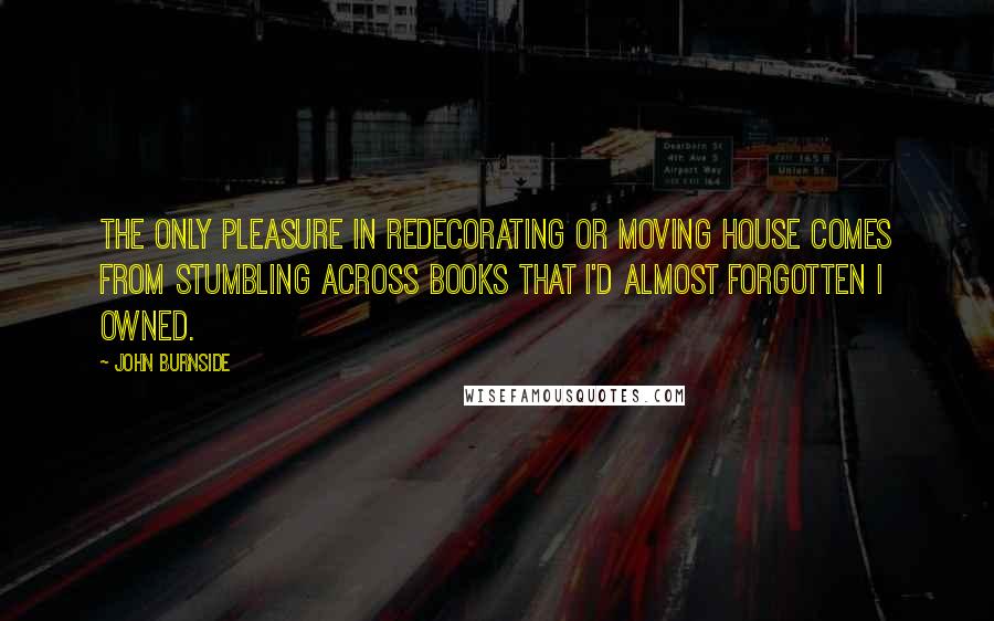 John Burnside Quotes: The only pleasure in redecorating or moving house comes from stumbling across books that I'd almost forgotten I owned.