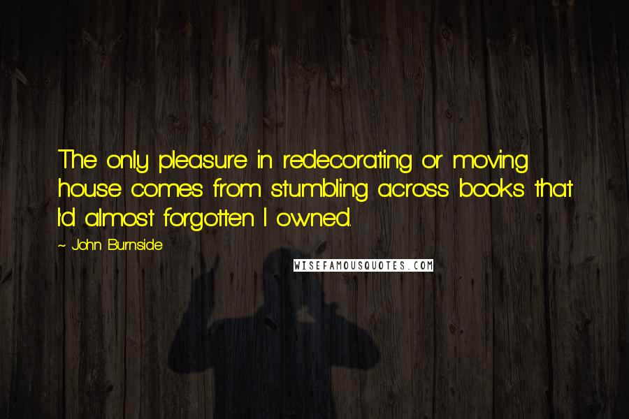 John Burnside Quotes: The only pleasure in redecorating or moving house comes from stumbling across books that I'd almost forgotten I owned.