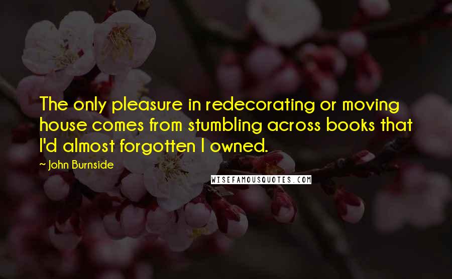 John Burnside Quotes: The only pleasure in redecorating or moving house comes from stumbling across books that I'd almost forgotten I owned.