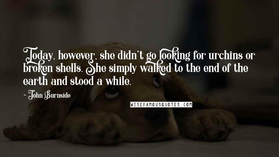 John Burnside Quotes: Today, however, she didn't go looking for urchins or broken shells. She simply walked to the end of the earth and stood a while.
