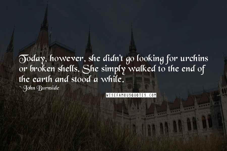 John Burnside Quotes: Today, however, she didn't go looking for urchins or broken shells. She simply walked to the end of the earth and stood a while.