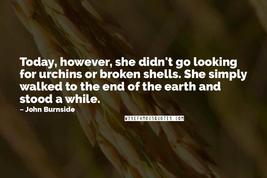 John Burnside Quotes: Today, however, she didn't go looking for urchins or broken shells. She simply walked to the end of the earth and stood a while.