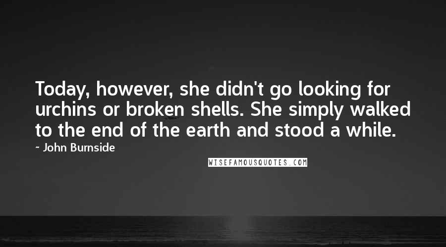 John Burnside Quotes: Today, however, she didn't go looking for urchins or broken shells. She simply walked to the end of the earth and stood a while.