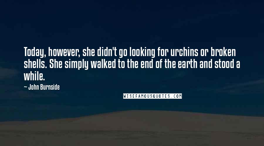 John Burnside Quotes: Today, however, she didn't go looking for urchins or broken shells. She simply walked to the end of the earth and stood a while.