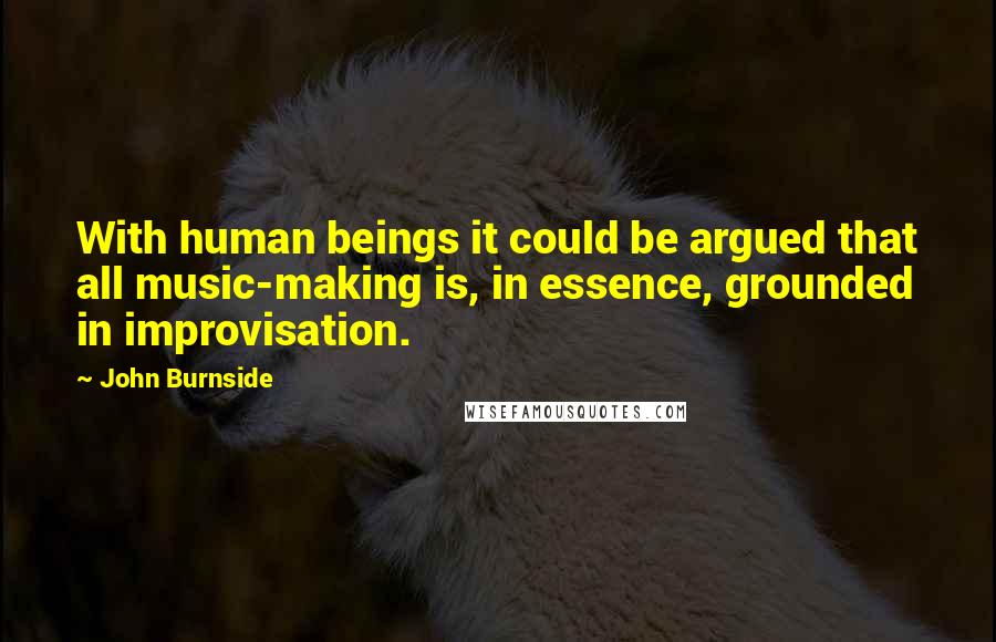 John Burnside Quotes: With human beings it could be argued that all music-making is, in essence, grounded in improvisation.