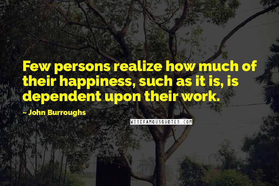 John Burroughs Quotes: Few persons realize how much of their happiness, such as it is, is dependent upon their work.