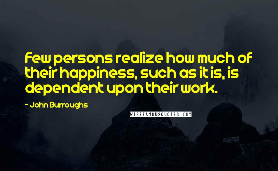 John Burroughs Quotes: Few persons realize how much of their happiness, such as it is, is dependent upon their work.