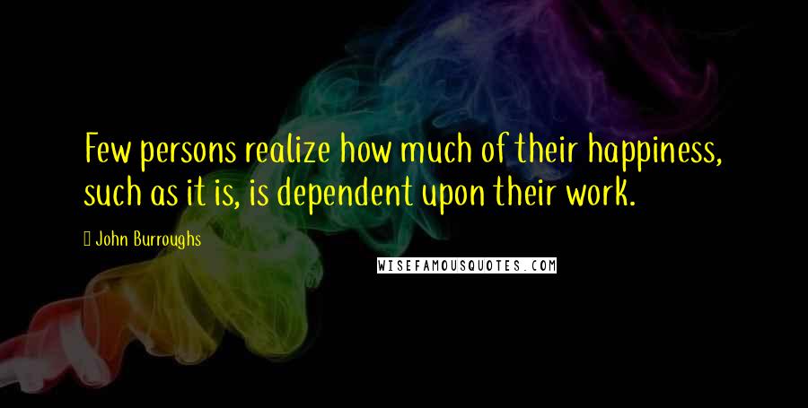 John Burroughs Quotes: Few persons realize how much of their happiness, such as it is, is dependent upon their work.