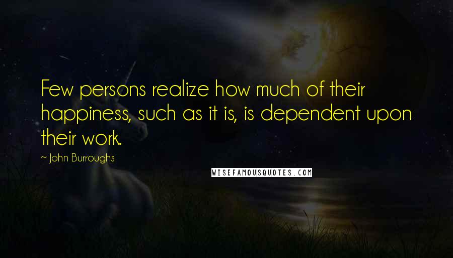 John Burroughs Quotes: Few persons realize how much of their happiness, such as it is, is dependent upon their work.