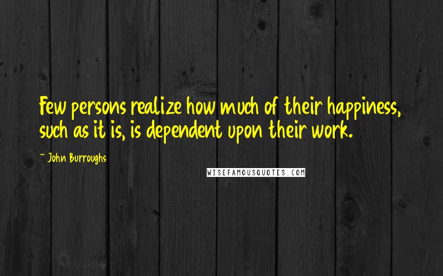 John Burroughs Quotes: Few persons realize how much of their happiness, such as it is, is dependent upon their work.