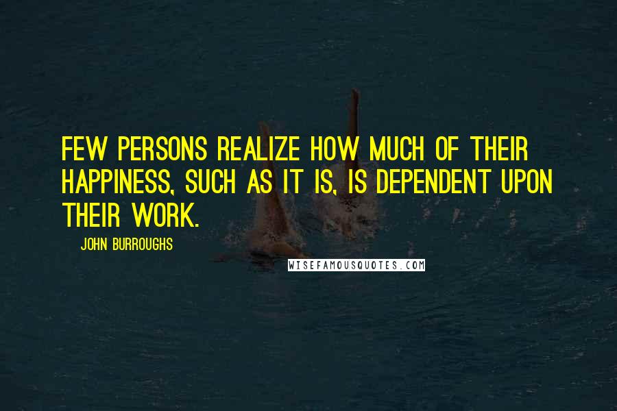 John Burroughs Quotes: Few persons realize how much of their happiness, such as it is, is dependent upon their work.