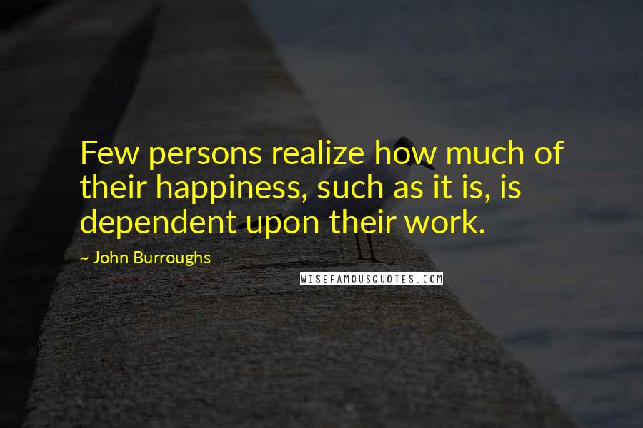 John Burroughs Quotes: Few persons realize how much of their happiness, such as it is, is dependent upon their work.