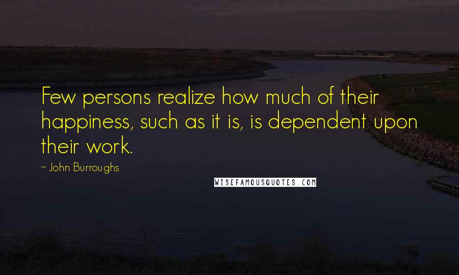 John Burroughs Quotes: Few persons realize how much of their happiness, such as it is, is dependent upon their work.