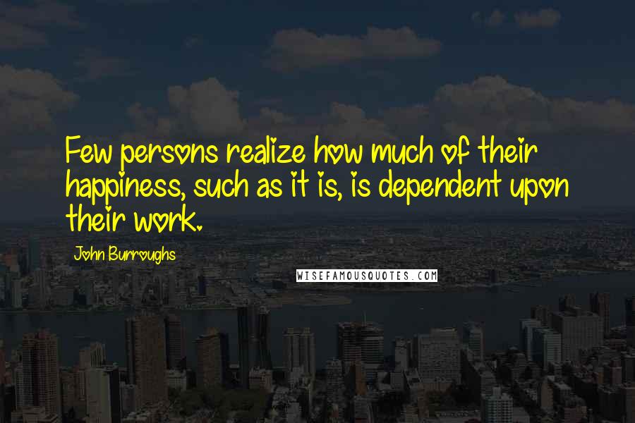 John Burroughs Quotes: Few persons realize how much of their happiness, such as it is, is dependent upon their work.