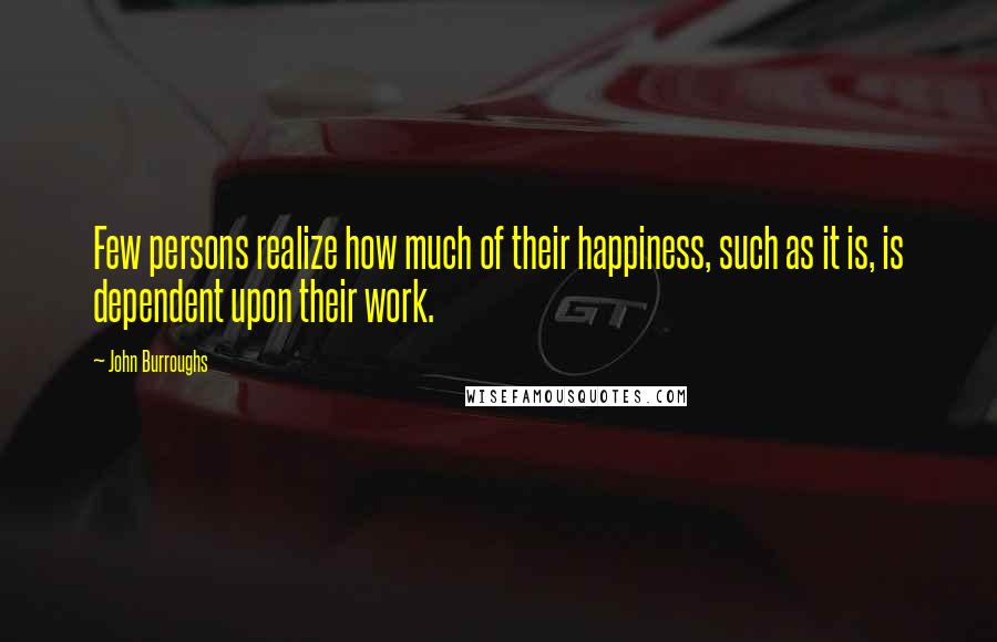 John Burroughs Quotes: Few persons realize how much of their happiness, such as it is, is dependent upon their work.