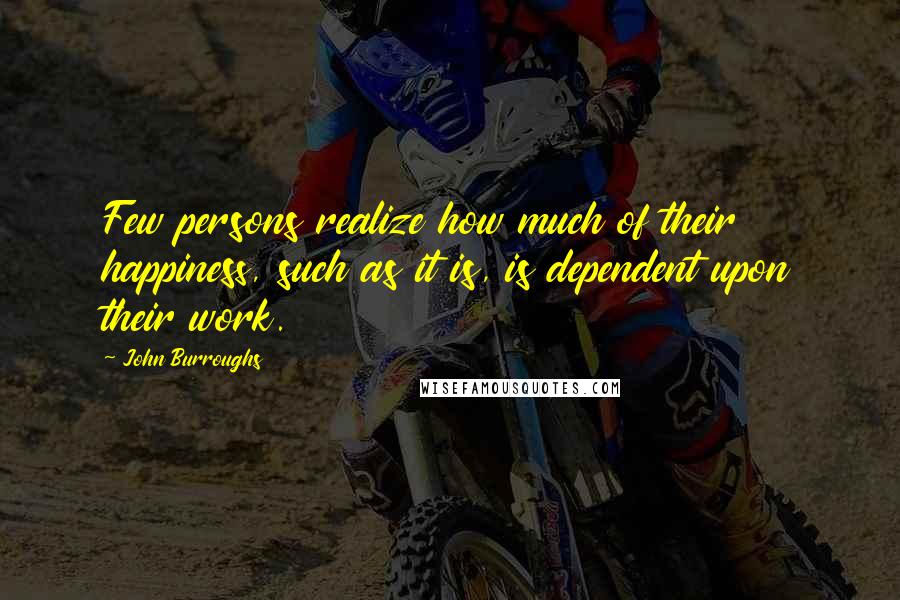 John Burroughs Quotes: Few persons realize how much of their happiness, such as it is, is dependent upon their work.