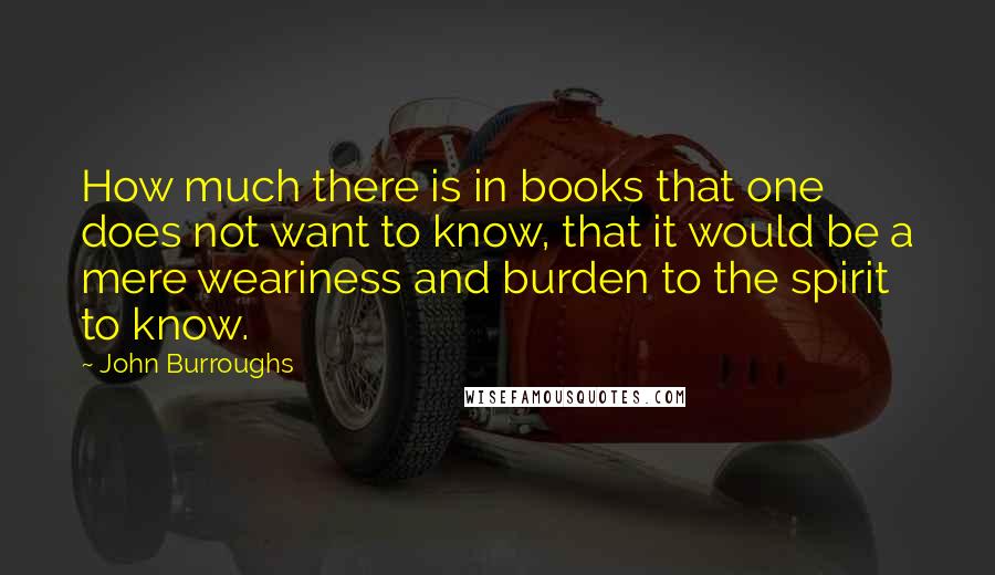John Burroughs Quotes: How much there is in books that one does not want to know, that it would be a mere weariness and burden to the spirit to know.