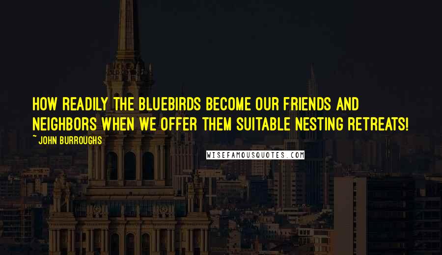 John Burroughs Quotes: How readily the bluebirds become our friends and neighbors when we offer them suitable nesting retreats!