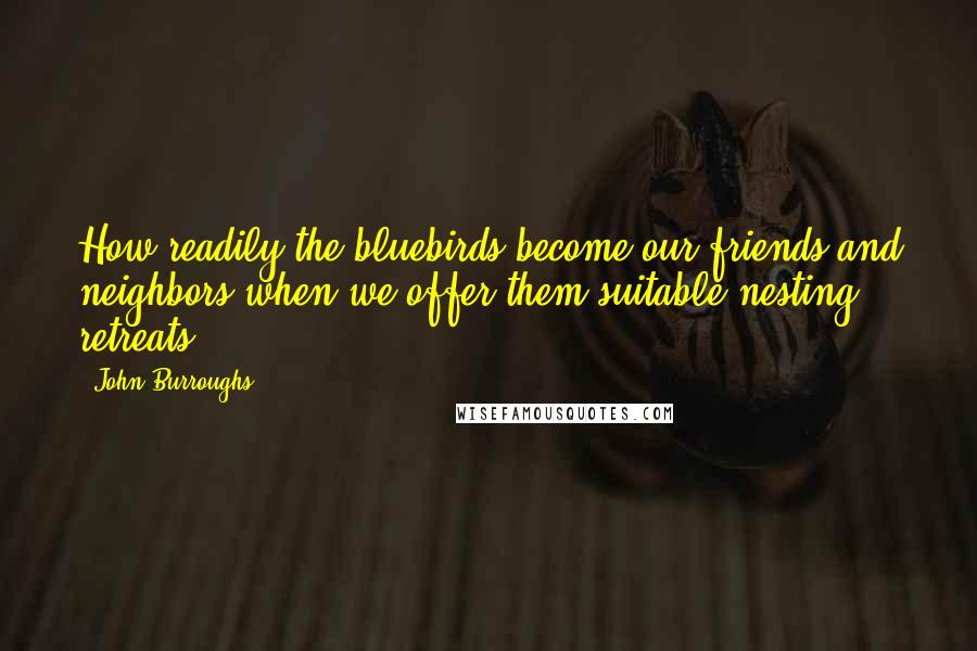 John Burroughs Quotes: How readily the bluebirds become our friends and neighbors when we offer them suitable nesting retreats!