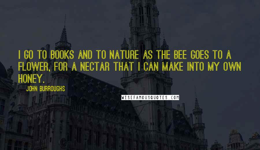 John Burroughs Quotes: I go to books and to nature as the bee goes to a flower, for a nectar that I can make into my own honey.