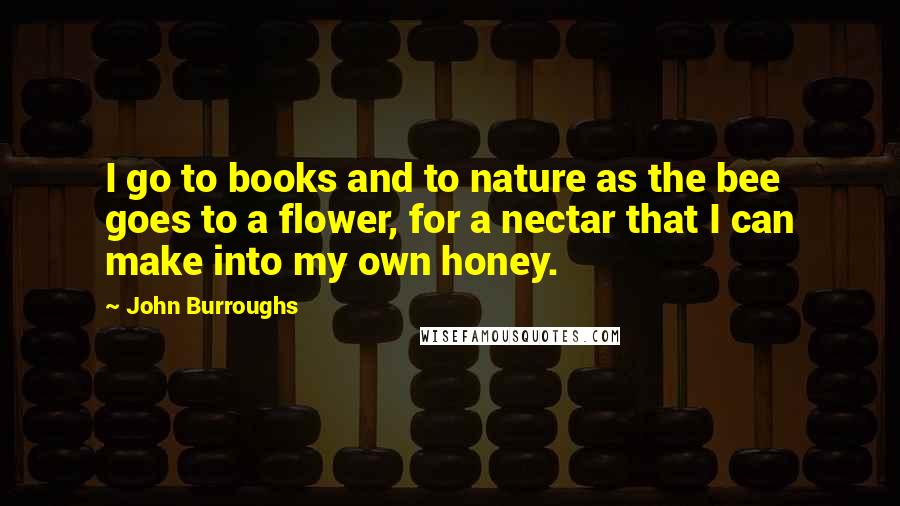 John Burroughs Quotes: I go to books and to nature as the bee goes to a flower, for a nectar that I can make into my own honey.