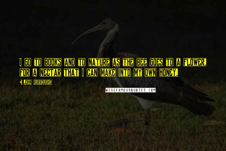John Burroughs Quotes: I go to books and to nature as the bee goes to a flower, for a nectar that I can make into my own honey.