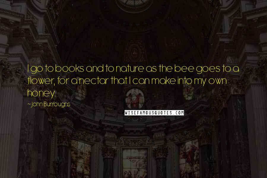 John Burroughs Quotes: I go to books and to nature as the bee goes to a flower, for a nectar that I can make into my own honey.