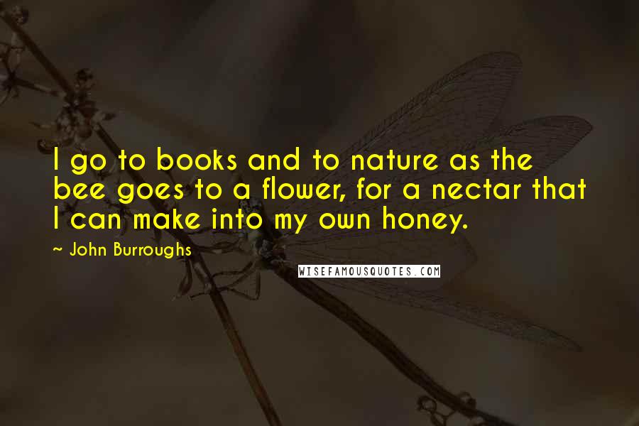 John Burroughs Quotes: I go to books and to nature as the bee goes to a flower, for a nectar that I can make into my own honey.