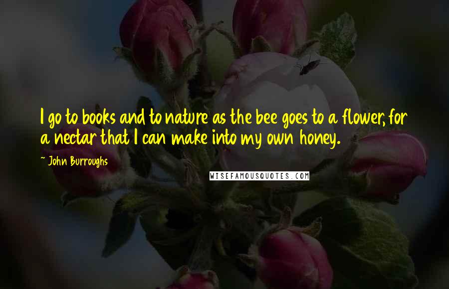 John Burroughs Quotes: I go to books and to nature as the bee goes to a flower, for a nectar that I can make into my own honey.