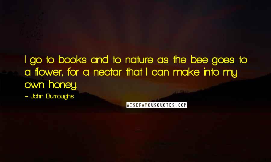 John Burroughs Quotes: I go to books and to nature as the bee goes to a flower, for a nectar that I can make into my own honey.