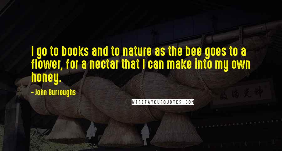 John Burroughs Quotes: I go to books and to nature as the bee goes to a flower, for a nectar that I can make into my own honey.