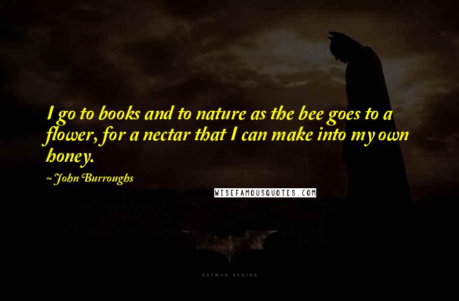 John Burroughs Quotes: I go to books and to nature as the bee goes to a flower, for a nectar that I can make into my own honey.