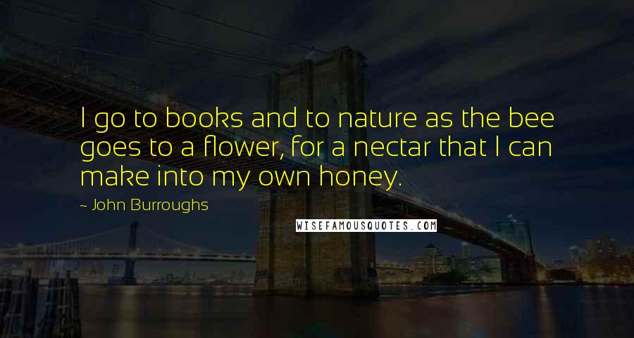 John Burroughs Quotes: I go to books and to nature as the bee goes to a flower, for a nectar that I can make into my own honey.