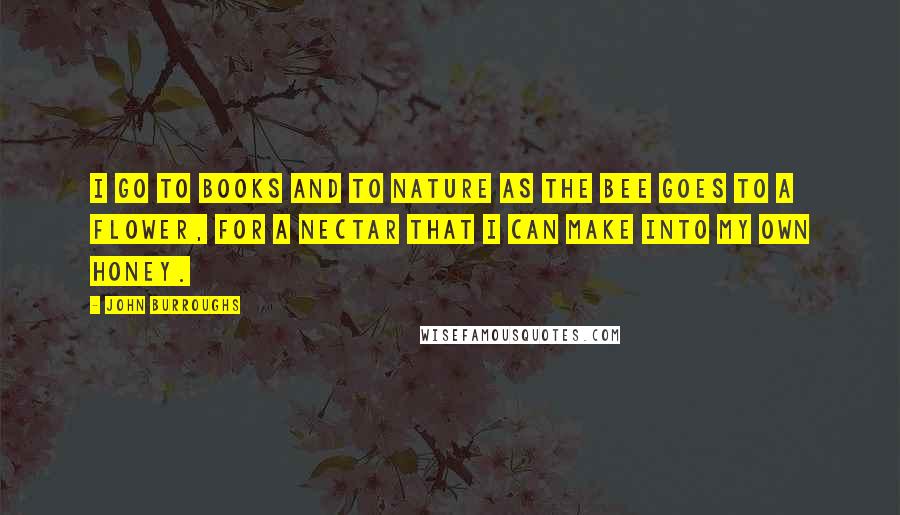 John Burroughs Quotes: I go to books and to nature as the bee goes to a flower, for a nectar that I can make into my own honey.