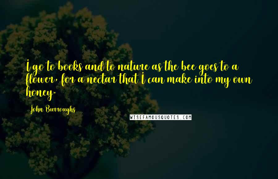 John Burroughs Quotes: I go to books and to nature as the bee goes to a flower, for a nectar that I can make into my own honey.