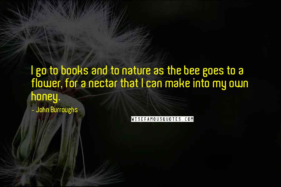 John Burroughs Quotes: I go to books and to nature as the bee goes to a flower, for a nectar that I can make into my own honey.