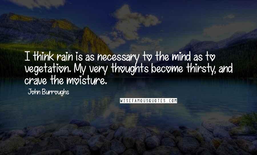 John Burroughs Quotes: I think rain is as necessary to the mind as to vegetation. My very thoughts become thirsty, and crave the moisture.