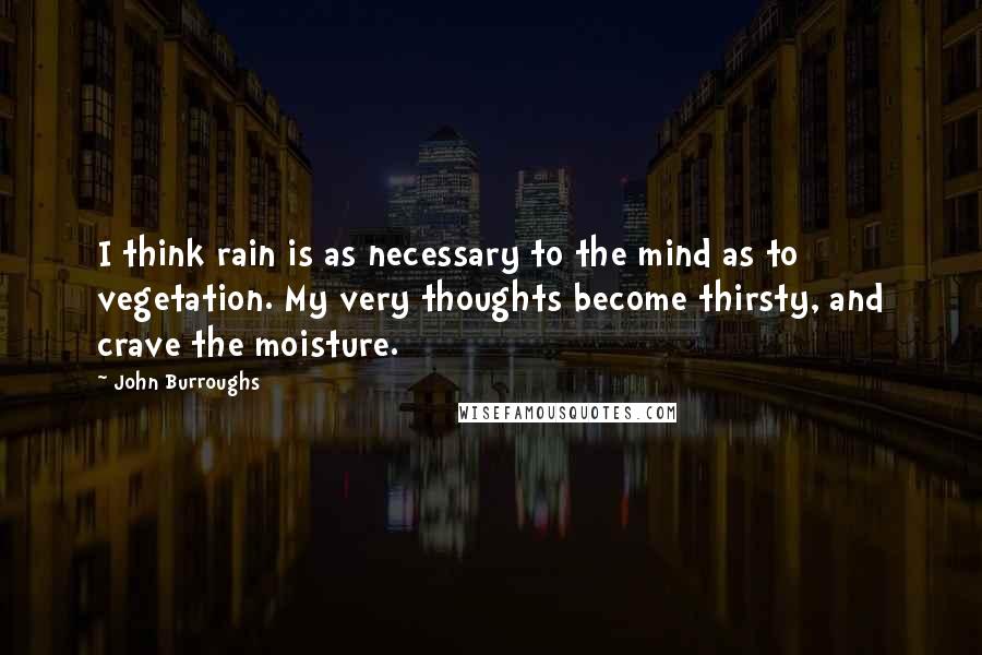 John Burroughs Quotes: I think rain is as necessary to the mind as to vegetation. My very thoughts become thirsty, and crave the moisture.